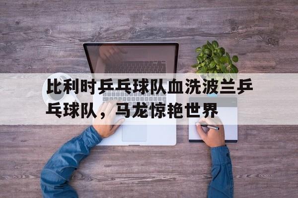 九游APP-包含比利时乒乓球队血洗波兰乒乓球队，马龙惊艳世界的词条